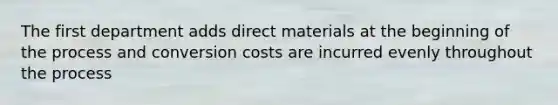 The first department adds direct materials at the beginning of the process and conversion costs are incurred evenly throughout the process