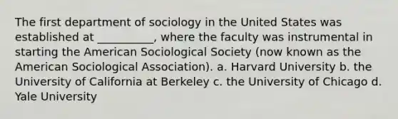 The first department of sociology in the United States was established at __________, where the faculty was instrumental in starting the American Sociological Society (now known as the American Sociological Association). a. Harvard University b. the University of California at Berkeley c. the University of Chicago d. Yale University