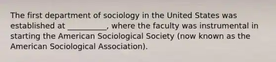 The first department of sociology in the United States was established at __________, where the faculty was instrumental in starting the American Sociological Society (now known as the American Sociological Association).