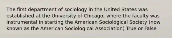 The first department of sociology in the United States was established at the University of Chicago, where the faculty was instrumental in starting the American Sociological Society (now known as the American Sociological Association) True or False