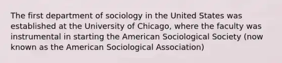 The first department of sociology in the United States was established at the University of Chicago, where the faculty was instrumental in starting the American Sociological Society (now known as the American Sociological Association)