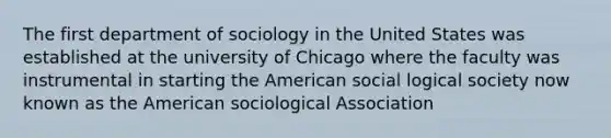 The first department of sociology in the United States was established at the university of Chicago where the faculty was instrumental in starting the American social logical society now known as the American sociological Association