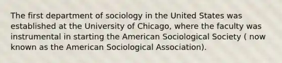 The first department of sociology in the United States was established at the University of Chicago, where the faculty was instrumental in starting the American Sociological Society ( now known as the American Sociological Association).