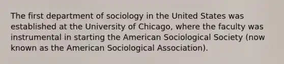 The first department of sociology in the United States was established at the University of Chicago, where the faculty was instrumental in starting the American Sociological Society (now known as the American Sociological Association).