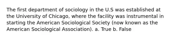 The first department of sociology in the U.S was established at the University of Chicago, where the facility was instrumental in starting the American Sociological Society (now known as the American Sociological Association). a. True b. False