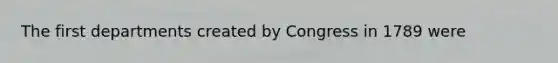 The first departments created by Congress in 1789 were