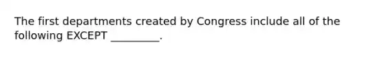 The first departments created by Congress include all of the following EXCEPT _________.