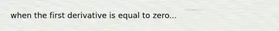 when the first derivative is equal to zero...