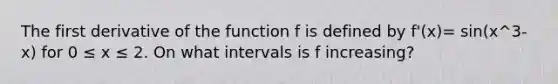 The first derivative of the function f is defined by f'(x)= sin(x^3-x) for 0 ≤ x ≤ 2. On what intervals is f increasing?