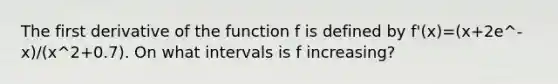 The first derivative of the function f is defined by f'(x)=(x+2e^-x)/(x^2+0.7). On what intervals is f increasing?