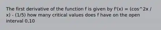 The first derivative of the function f is given by f'(x) = (cos^2x / x) - (1/5) how many critical values does f have on the open interval 0,10