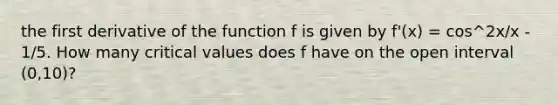 the first derivative of the function f is given by f'(x) = cos^2x/x - 1/5. How many critical values does f have on the open interval (0,10)?