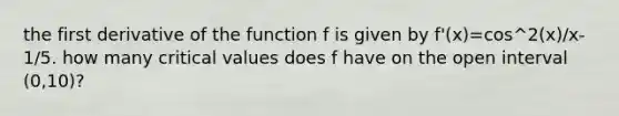 the first derivative of the function f is given by f'(x)=cos^2(x)/x- 1/5. how many critical values does f have on the open interval (0,10)?