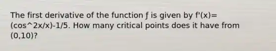 The first derivative of the function ƒ is given by f'(x)=(cos^2x/x)-1/5. How many critical points does it have from (0,10)?