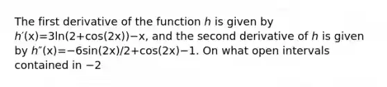 The first derivative of the function ℎ is given by ℎ′⁡(x)=3⁢ln⁡(2+cos⁡(2⁢x))−x, and the second derivative of ℎ is given by ℎ″⁡(x)=−6⁢sin⁡(2⁢x)/2+cos⁡(2⁢x)−1. On what open intervals contained in −2<x<2 is the graph of ℎ both increasing and concave down?