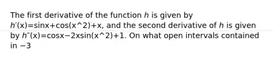 The first derivative of the function ℎ is given by ℎ′⁡(x)=sin⁡x+cos⁡(x^2)+x, and the second derivative of ℎ is given by ℎ″⁡(x)=cos⁡x−2⁢x⁢sin⁡(x^2)+1. On what open intervals contained in −3<x<2 is the graph of ℎ both increasing and concave down?