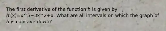 The first derivative of the function ℎ is given by ℎ′⁡(x)=x^5−3⁢x^2+x. What are all intervals on which the graph of ℎ is concave down?