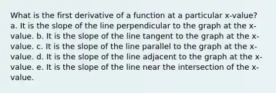 What is the first derivative of a function at a particular x-value? a. It is the slope of the line perpendicular to the graph at the x-value. b. It is the slope of the line tangent to the graph at the x-value. c. It is the slope of the line parallel to the graph at the x-value. d. It is the slope of the line adjacent to the graph at the x-value. e. It is the slope of the line near the intersection of the x-value.