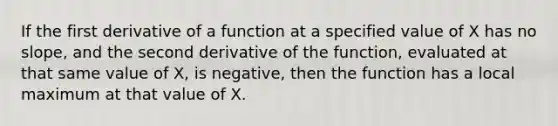 If the first derivative of a function at a specified value of X has no slope, and the second derivative of the function, evaluated at that same value of X, is negative, then the function has a local maximum at that value of X.