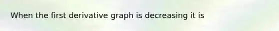 When the first derivative graph is decreasing it is