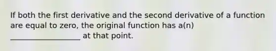 If both the first derivative and the second derivative of a function are equal to zero, the original function has a(n) __________________ at that point.