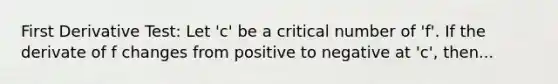 First Derivative Test: Let 'c' be a critical number of 'f'. If the derivate of f changes from positive to negative at 'c', then...