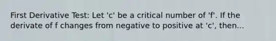 First Derivative Test: Let 'c' be a critical number of 'f'. If the derivate of f changes from negative to positive at 'c', then...