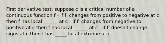 First derivative test: suppose c is a critical number of a continuous function f - if f' changes from positive to negative at c then f has local ______ at c - if f' changes from negative to positive at c then f has local ______ at c - if f' doesn't change signs at c then f has _____ local extreme at c