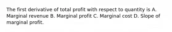 The first derivative of total profit with respect to quantity is A. Marginal revenue B. Marginal profit C. Marginal cost D. Slope of marginal profit.