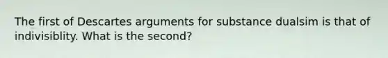 The first of Descartes arguments for substance dualsim is that of indivisiblity. What is the second?