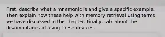 First, describe what a mnemonic is and give a specific example. Then explain how these help with <a href='https://www.questionai.com/knowledge/kRwWQYyhqG-memory-retrieval' class='anchor-knowledge'>memory retrieval</a> using terms we have discussed in the chapter. Finally, talk about the disadvantages of using these devices.