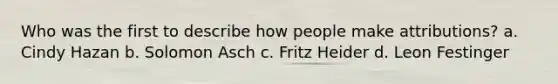 Who was the first to describe how people make attributions? a. Cindy Hazan b. Solomon Asch c. Fritz Heider d. Leon Festinger