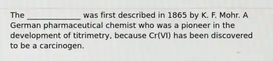 The ______________ was first described in 1865 by K. F. Mohr. A German pharmaceutical chemist who was a pioneer in the development of titrimetry, because Cr(VI) has been discovered to be a carcinogen.