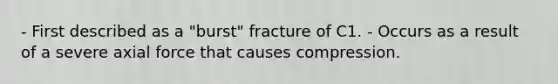 - First described as a "burst" fracture of C1. - Occurs as a result of a severe axial force that causes compression.