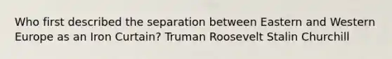 Who first described the separation between Eastern and Western Europe as an Iron Curtain? Truman Roosevelt Stalin Churchill