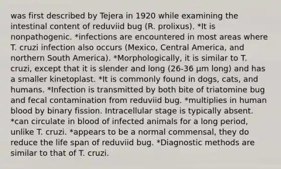 was first described by Tejera in 1920 while examining the intestinal content of reduviid bug (R. prolixus). *It is nonpathogenic. *infections are encountered in most areas where T. cruzi infection also occurs (Mexico, Central America, and northern South America). *Morphologically, it is similar to T. cruzi, except that it is slender and long (26-36 μm long) and has a smaller kinetoplast. *It is commonly found in dogs, cats, and humans. *Infection is transmitted by both bite of triatomine bug and fecal contamination from reduviid bug. *multiplies in human blood by binary fission. Intracellular stage is typically absent. *can circulate in blood of infected animals for a long period, unlike T. cruzi. *appears to be a normal commensal, they do reduce the life span of reduviid bug. *Diagnostic methods are similar to that of T. cruzi.