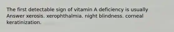 The first detectable sign of vitamin A deficiency is usually Answer xerosis. xerophthalmia. night blindness. corneal keratinization.