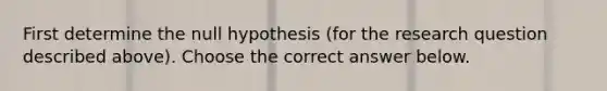 First determine the null hypothesis (for the research question described above). Choose the correct answer below.