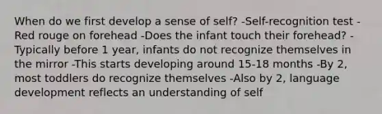 When do we first develop a sense of self? -Self-recognition test -Red rouge on forehead -Does the infant touch their forehead? -Typically before 1 year, infants do not recognize themselves in the mirror -This starts developing around 15-18 months -By 2, most toddlers do recognize themselves -Also by 2, language development reflects an understanding of self