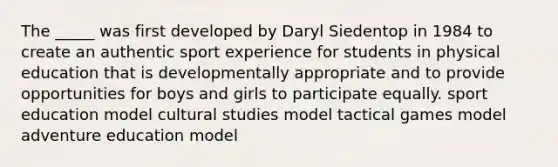 The _____ was first developed by Daryl Siedentop in 1984 to create an authentic sport experience for students in physical education that is developmentally appropriate and to provide opportunities for boys and girls to participate equally. sport education model cultural studies model tactical games model adventure education model