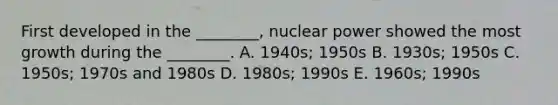 First developed in the ________, nuclear power showed the most growth during the ________. A. 1940s; 1950s B. 1930s; 1950s C. 1950s; 1970s and 1980s D. 1980s; 1990s E. 1960s; 1990s