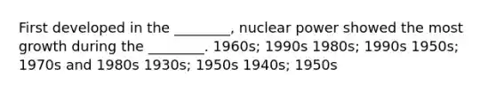 First developed in the ________, nuclear power showed the most growth during the ________. 1960s; 1990s 1980s; 1990s 1950s; 1970s and 1980s 1930s; 1950s 1940s; 1950s