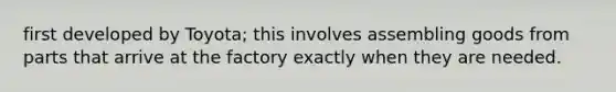 first developed by Toyota; this involves assembling goods from parts that arrive at the factory exactly when they are needed.