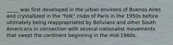 _____ was first developed in the urban environs of Buenos Aires and crystallized in the "folk" clubs of Paris in the 1950s before ultimately being reappropriated by Bolivians and other South Americans in connection with several nationalist movements that swept the continent beginning in the mid-1960s.