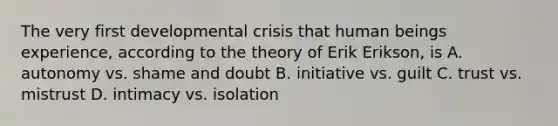 The very first developmental crisis that human beings experience, according to the theory of Erik Erikson, is A. autonomy vs. shame and doubt B. initiative vs. guilt C. trust vs. mistrust D. intimacy vs. isolation