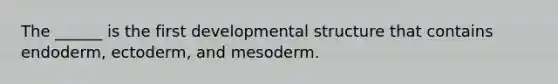 The ______ is the first developmental structure that contains endoderm, ectoderm, and mesoderm.