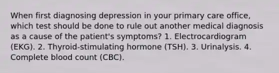 When first diagnosing depression in your primary care office, which test should be done to rule out another medical diagnosis as a cause of the patient's symptoms? 1. Electrocardiogram (EKG). 2. Thyroid-stimulating hormone (TSH). 3. Urinalysis. 4. Complete blood count (CBC).