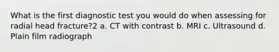 What is the first diagnostic test you would do when assessing for radial head fracture?2 a. CT with contrast b. MRI c. Ultrasound d. Plain film radiograph