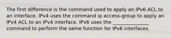 The first difference is the command used to apply an IPv6 ACL to an interface. IPv4 uses the command ip access-group to apply an IPv4 ACL to an IPv4 interface. IPv6 uses the _______________ command to perform the same function for IPv6 interfaces.