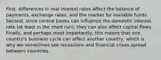 First, differences in real interest rates affect the balance of payments, exchange rates, and the market for loanable funds. Second, since central banks can influence the domestic interest rate (at least in the short run), they can also affect capital flows. Finally, and perhaps most importantly, this means that one country's business cycle can affect another country, which is why we sometimes see recessions and financial crises spread between countries.